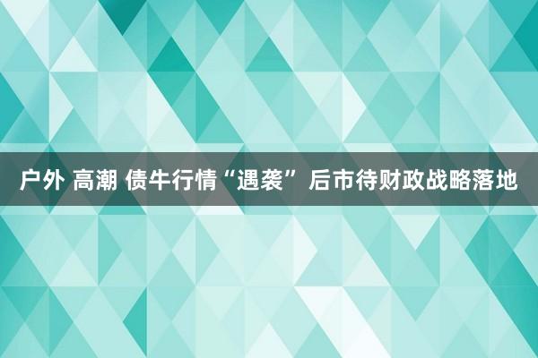 户外 高潮 债牛行情“遇袭” 后市待财政战略落地