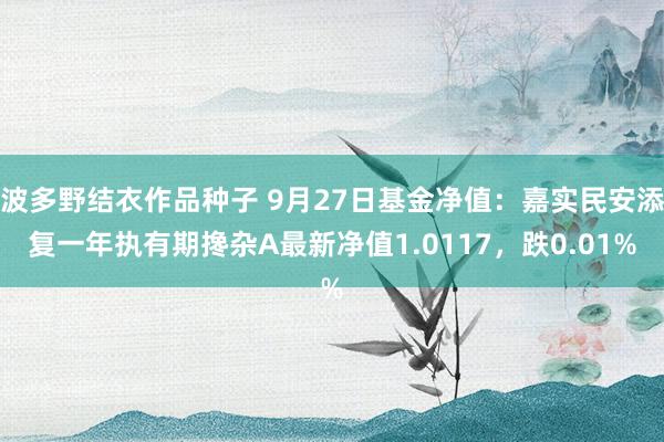 波多野结衣作品种子 9月27日基金净值：嘉实民安添复一年执有期搀杂A最新净值1.0117，跌0.01%