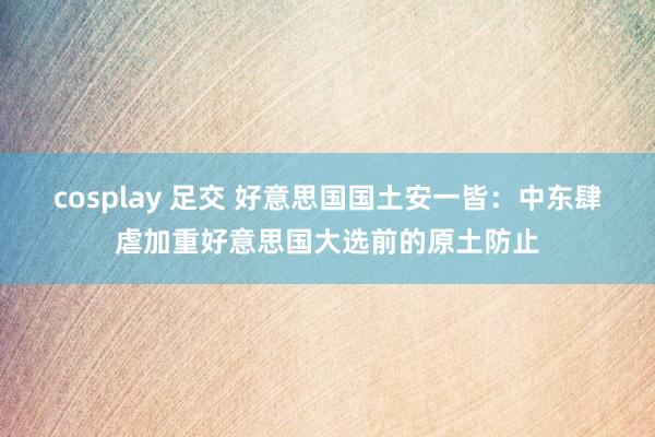 cosplay 足交 好意思国国土安一皆：中东肆虐加重好意思国大选前的原土防止