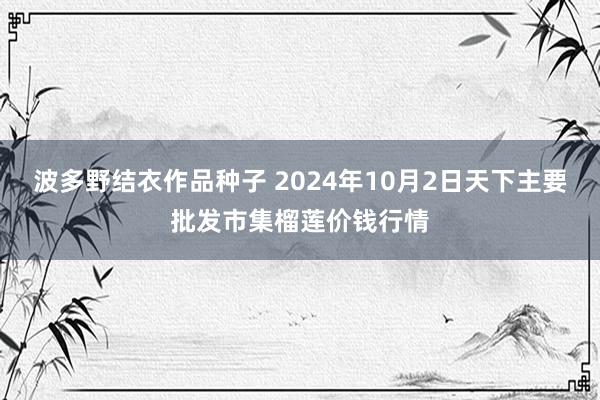 波多野结衣作品种子 2024年10月2日天下主要批发市集榴莲价钱行情