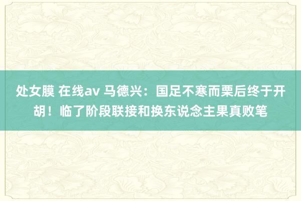 处女膜 在线av 马德兴：国足不寒而栗后终于开胡！临了阶段联接和换东说念主果真败笔
