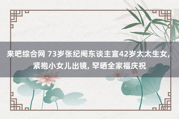 来吧综合网 73岁张纪阉东谈主宣42岁太太生女， 紧抱小女儿出镜， 罕晒全家福庆祝
