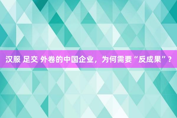 汉服 足交 外卷的中国企业，为何需要“反成果”？