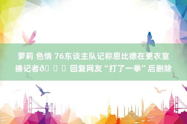 萝莉 色情 76东谈主队记称恩比德在更衣室揍记者👊回复网友“打了一拳”后删除