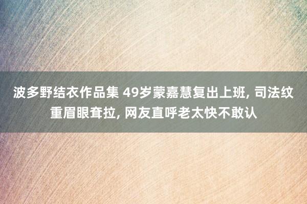 波多野结衣作品集 49岁蒙嘉慧复出上班， 司法纹重眉眼耷拉， 网友直呼老太快不敢认