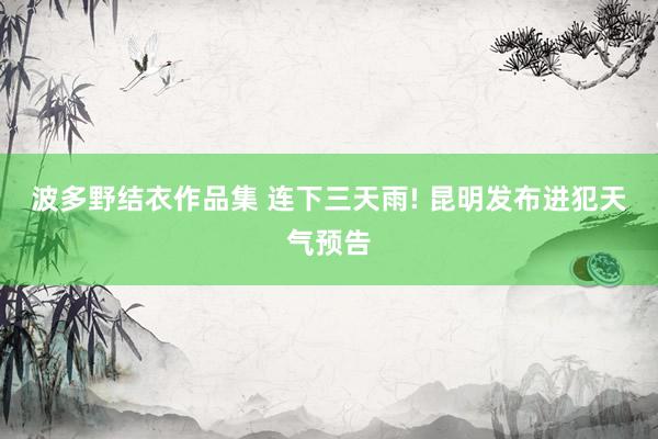 波多野结衣作品集 连下三天雨! 昆明发布进犯天气预告