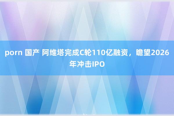 porn 国产 阿维塔完成C轮110亿融资，瞻望2026年冲击IPO