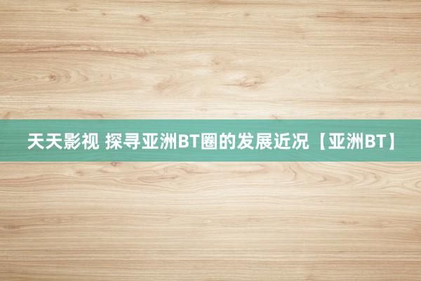 天天影视 探寻亚洲BT圈的发展近况【亚洲BT】