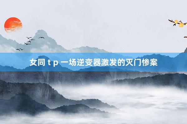女同 t p 一场逆变器激发的灭门惨案