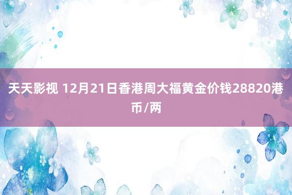天天影视 12月21日香港周大福黄金价钱28820港币/两