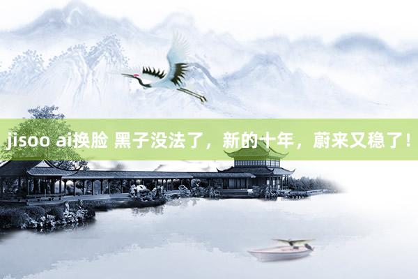 jisoo ai换脸 黑子没法了，新的十年，蔚来又稳了！