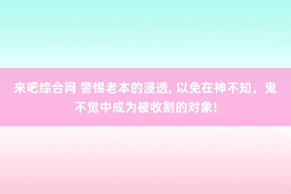 来吧综合网 警惕老本的浸透， 以免在神不知，鬼不觉中成为被收割的对象!