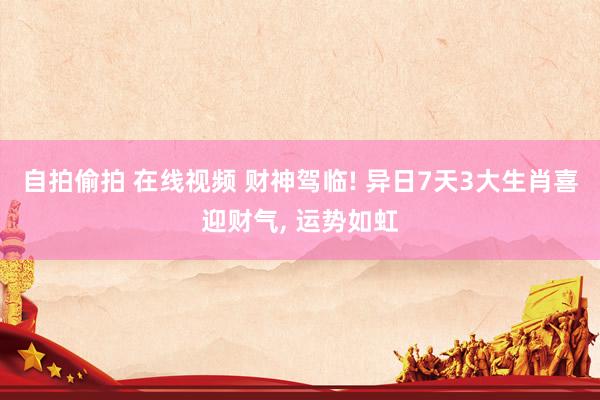 自拍偷拍 在线视频 财神驾临! 异日7天3大生肖喜迎财气， 运势如虹