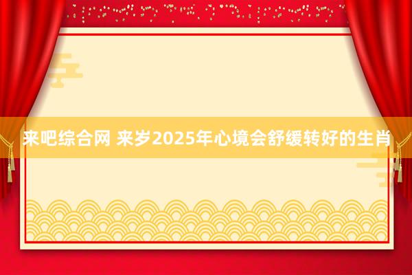来吧综合网 来岁2025年心境会舒缓转好的生肖