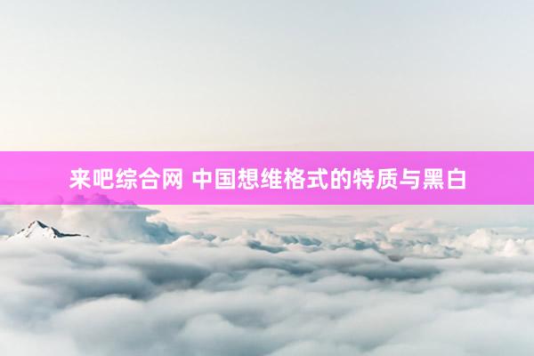 来吧综合网 中国想维格式的特质与黑白