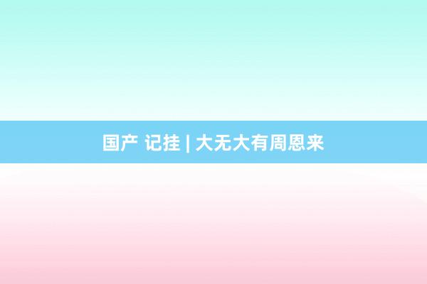 国产 记挂 | 大无大有周恩来