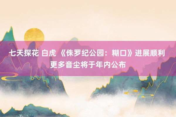 七天探花 白虎 《侏罗纪公园：糊口》进展顺利 更多音尘将于年内公布