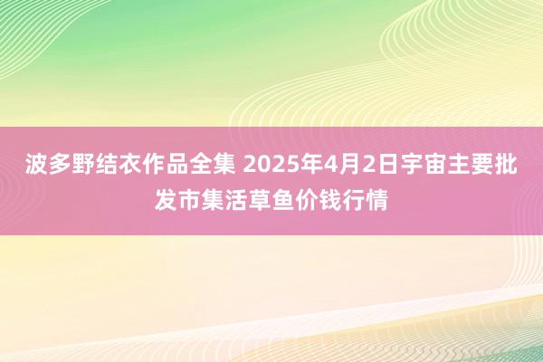 波多野结衣作品全集 2025年4月2日宇宙主要批发市集活草鱼价钱行情