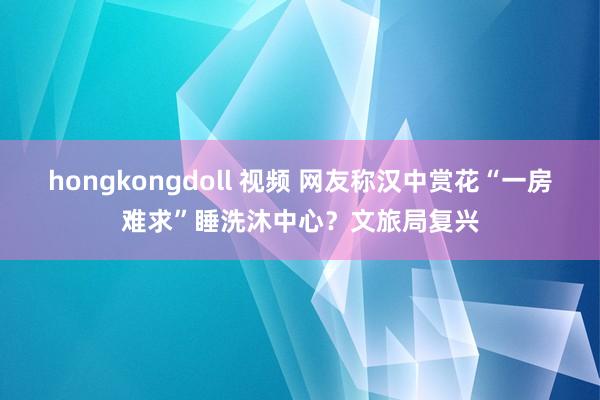hongkongdoll 视频 网友称汉中赏花“一房难求”睡洗沐中心？文旅局复兴