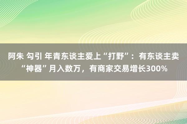 阿朱 勾引 年青东谈主爱上“打野”：有东谈主卖“神器”月入数万，有商家交易增长300%