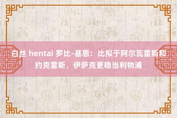 白丝 hentai 罗比-基恩：比拟于阿尔瓦雷斯和约克雷斯，伊萨克更稳当利物浦