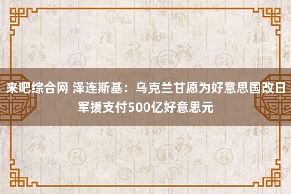来吧综合网 泽连斯基：乌克兰甘愿为好意思国改日军援支付500亿好意思元