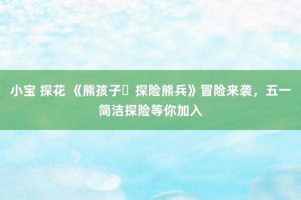 小宝 探花 《熊孩子・探险熊兵》冒险来袭，五一简洁探险等你加入