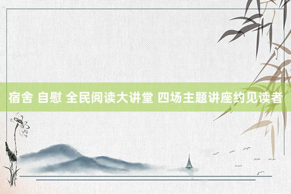 宿舍 自慰 全民阅读大讲堂 四场主题讲座约见读者