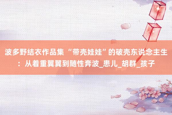 波多野结衣作品集 “带壳娃娃”的破壳东说念主生：从着重翼翼到随性奔波_患儿_胡群_孩子