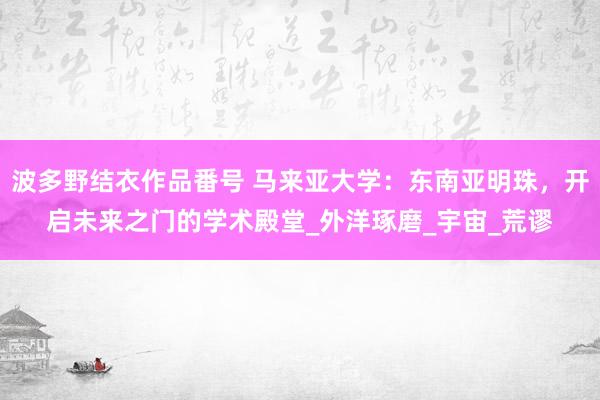 波多野结衣作品番号 马来亚大学：东南亚明珠，开启未来之门的学术殿堂_外洋琢磨_宇宙_荒谬