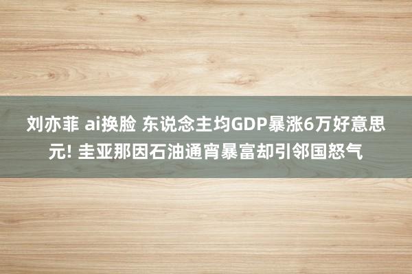 刘亦菲 ai换脸 东说念主均GDP暴涨6万好意思元! 圭亚那因石油通宵暴富却引邻国怒气