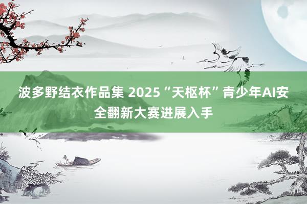 波多野结衣作品集 2025“天枢杯”青少年AI安全翻新大赛进展入手