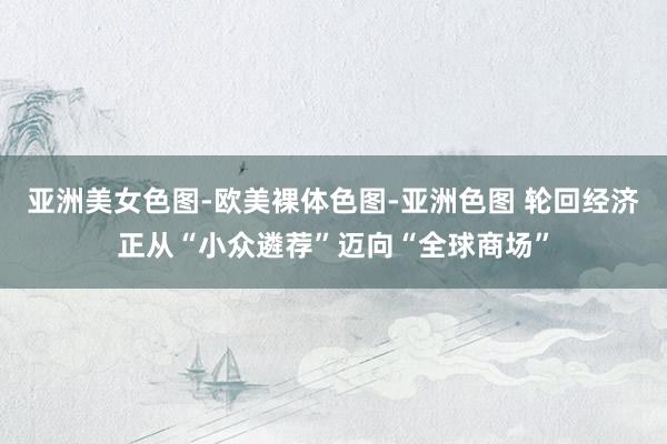 亚洲美女色图-欧美裸体色图-亚洲色图 轮回经济正从“小众遴荐”迈向“全球商场”