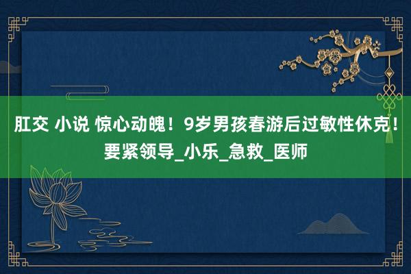 肛交 小说 惊心动魄！9岁男孩春游后过敏性休克！要紧领导_小乐_急救_医师