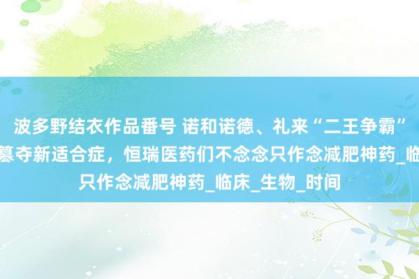 波多野结衣作品番号 诺和诺德、礼来“二王争霸”，国产GLP-1篡夺新适合症，恒瑞医药们不念念只作念减肥神药_临床_生物_时间