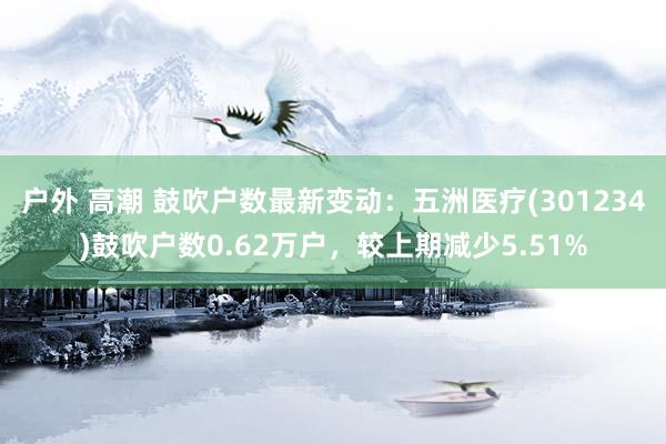 户外 高潮 鼓吹户数最新变动：五洲医疗(301234)鼓吹户数0.62万户，较上期减少5.51%