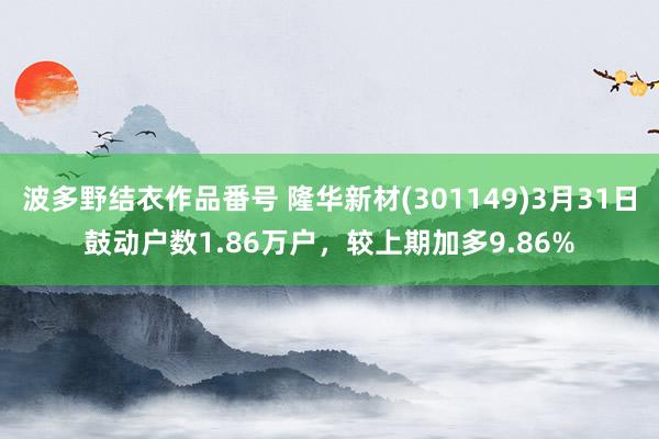 波多野结衣作品番号 隆华新材(301149)3月31日鼓动户数1.86万户，较上期加多9.86%