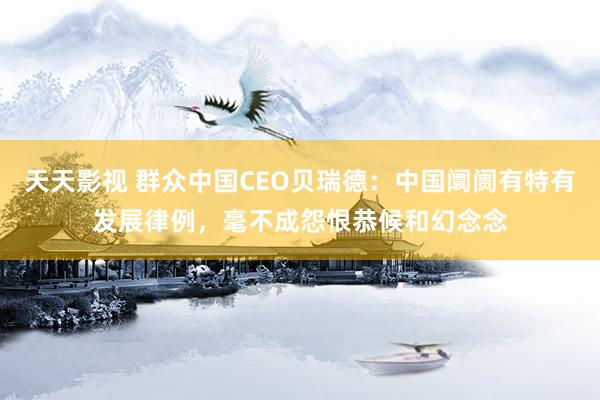 天天影视 群众中国CEO贝瑞德：中国阛阓有特有发展律例，毫不成怨恨恭候和幻念念