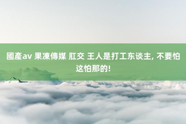 國產av 果凍傳媒 肛交 王人是打工东谈主， 不要怕这怕那的!