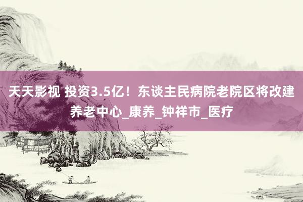天天影视 投资3.5亿！东谈主民病院老院区将改建养老中心_康养_钟祥市_医疗