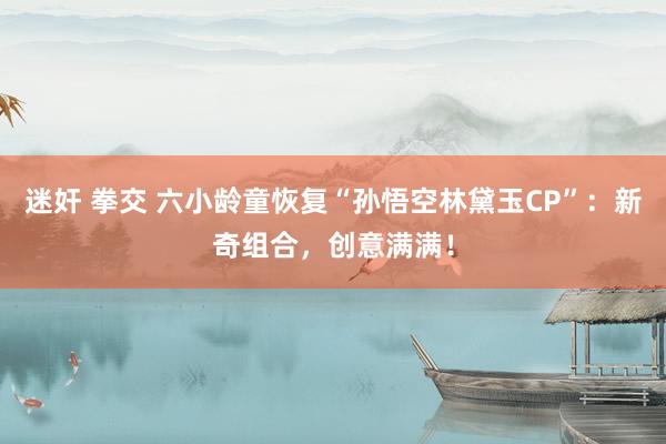 迷奸 拳交 六小龄童恢复“孙悟空林黛玉CP”：新奇组合，创意满满！