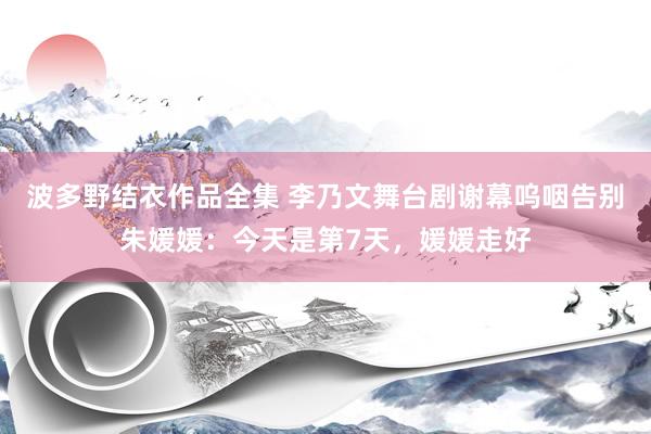 波多野结衣作品全集 李乃文舞台剧谢幕呜咽告别朱媛媛：今天是第7天，媛媛走好