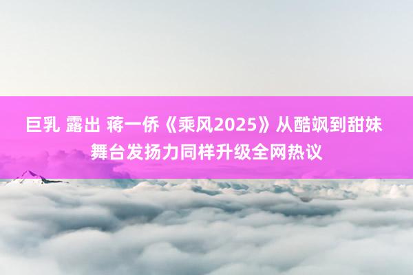 巨乳 露出 蒋一侨《乘风2025》从酷飒到甜妹 舞台发扬力同样升级全网热议