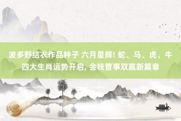 波多野结衣作品种子 六月星辉! 蛇、马、虎、牛四大生肖运势开启， 金钱管事双赢新篇章