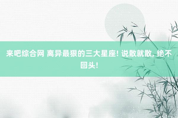 来吧综合网 离异最狠的三大星座! 说散就散， 绝不回头!