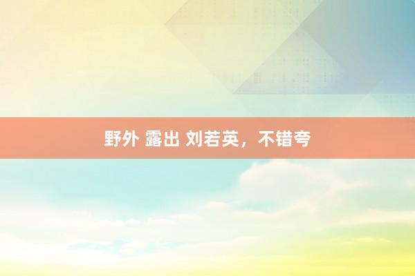 野外 露出 刘若英，不错夸