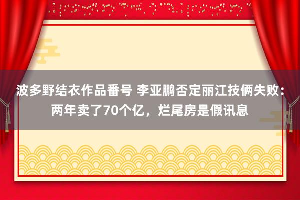 波多野结衣作品番号 李亚鹏否定丽江技俩失败：两年卖了70个亿，烂尾房是假讯息