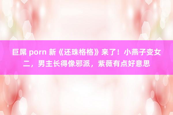 巨屌 porn 新《还珠格格》来了！小燕子变女二，男主长得像邪派，紫薇有点好意思