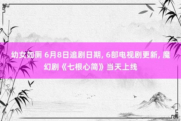 幼女如厕 6月8日追剧日期， 6部电视剧更新， 魔幻剧《七根心简》当天上线