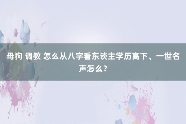 母狗 调教 怎么从八字看东谈主学历高下、一世名声怎么？